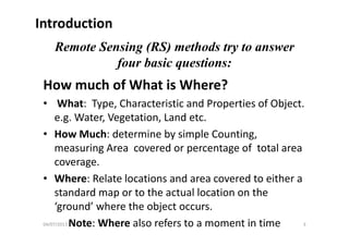 Introduction
Remote Sensing (RS) methods try to answer
four basic questions:f q
How much of What is Where? 
• What:  Type, Characteristic and Properties of Object.    
e.g. Water, Vegetation, Land etc.g g
• How Much: determine by simple Counting, 
measuring Area covered or percentage of total areameasuring Area  covered or percentage of  total area 
coverage.
• Where: Relate locations and area covered to either a• Where: Relate locations and area covered to either a 
standard map or to the actual location on the 
‘ground’ where the object occursground  where the object occurs.
Note: Where also refers to a moment in time04/07/2013 3
 
