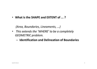 • What is the SHAPE and EXTENT of ... ?
(Area Boundaries Lineaments )(Area, Boundaries, Lineaments, ...)
• This extends the ‘WHERE’ to be a completely 
GEOMETRIC blGEOMETRIC problem.
– Identification and Delineation of Boundaries
04/07/2013 4
 