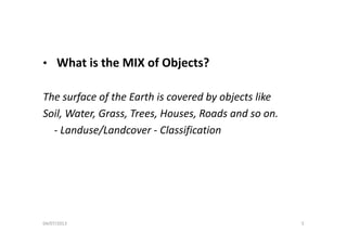 • What is the MIX of Objects?at s t e o Objects?
Th f f th E th i d b bj t likThe surface of the Earth is covered by objects like 
Soil, Water, Grass, Trees, Houses, Roads and so on. 
‐ Landuse/Landcover ‐ Classification
04/07/2013 5
 