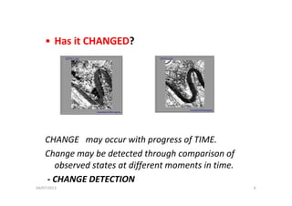 • Has it CHANGED?
CHANGE   may occur with progress of TIME.
Change may be detected through comparison of 
observed states at different moments in time.
‐ CHANGE DETECTION
04/07/2013 6
 