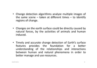 • Change detection algorithms analyze multiple images of
the same scene – taken at different times – to identifyy
regions of change.
• Changes on the earth surface could be directly caused by
natural forces, by the activities of animals and human
i d dinduced.
Ti l d h d i f E h’ f• Timely and accurate change detection of Earth’s surface
features provides the foundation for a better
understanding of the relationships and interactionsunderstanding of the relationships and interactions
between human and natural phenomena in order to
better manage and use resources.
04/07/2013 8
 