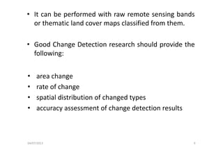 • It can be performed with raw remote sensing bands
or thematic land cover maps classified from them.or thematic land cover maps classified from them.
G d Ch D t ti h h ld id th• Good Change Detection research should provide the
following:
• area changeg
• rate of change
• spatial distribution of changed types• spatial distribution of changed types
• accuracy assessment of change detection results
04/07/2013 9
 