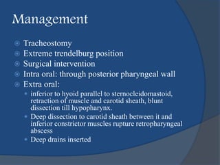 Management
 Tracheostomy
 Extreme trendelburg position
 Surgical intervention
 Intra oral: through posterior pharyngeal wall
 Extra oral:
 inferior to hyoid parallel to sternocleidomastoid,
retraction of muscle and carotid sheath, blunt
dissection till hypopharynx.
 Deep dissection to carotid sheath between it and
inferior constrictor muscles rupture retropharyngeal
abscess
 Deep drains inserted
 