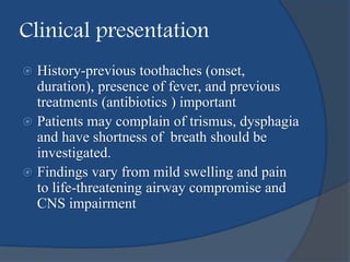 Clinical presentation
 History-previous toothaches (onset,
duration), presence of fever, and previous
treatments (antibiotics ) important
 Patients may complain of trismus, dysphagia
and have shortness of breath should be
investigated.
 Findings vary from mild swelling and pain
to life-threatening airway compromise and
CNS impairment
 