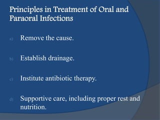 Principles in Treatment of Oral and
Paraoral Infections
a) Remove the cause.
b) Establish drainage.
c) Institute antibiotic therapy.
d) Supportive care, including proper rest and
nutrition.
 