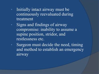 • Initially intact airway must be
continuously reevaluated during
treatment
• Signs and findings of airway
compromise: inability to assume a
supine position, stridor, and
restlessness etc.
• Surgeon must decide the need, timing
and method to establish an emergency
airway
 