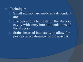  Technique:
1. Small incision are made in a dependent
area
2. Placement of a hemostat in the abscess
cavity with entry into all loculations of
the abscess
3. drains inserted into cavity to allow for
postoperative drainage of the abscess
 