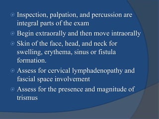  Inspection, palpation, and percussion are
integral parts of the exam
 Begin extraorally and then move intraorally
 Skin of the face, head, and neck for
swelling, erythema, sinus or fistula
formation.
 Assess for cervical lymphadenopathy and
fascial space involvement
 Assess for the presence and magnitude of
trismus
 