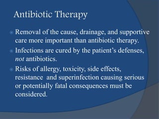 Antibiotic Therapy
 Removal of the cause, drainage, and supportive
care more important than antibiotic therapy.
 Infections are cured by the patient’s defenses,
not antibiotics.
 Risks of allergy, toxicity, side effects,
resistance and superinfection causing serious
or potentially fatal consequences must be
considered.
 
