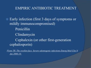 EMPIRIC ANTIBIOTIC TREATMENT
 Early infection (first 3 days of symptoms or
mildly immunocompromised)
Penicillin
Clindamycin
Cephalexin (or other first-generation
cephalosporin)
Flynn TR. The swollen face. Severe odontogenic infections.Emerg Med Clin N
Am 2000;18:
 