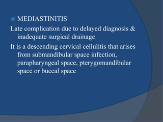  MEDIASTINITIS
Late complication due to delayed diagnosis &
inadequate surgical drainage
It is a descending cervical cellulitis that arises
from submandibular space infection,
parapharyngeal space, pterygomandibular
space or buccal space
 