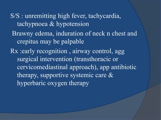 S/S : unremitting high fever, tachycardia,
tachypnoea & hypotension
Brawny edema, induration of neck n chest and
crepitus may be palpable
Rx :early recognition , airway control, agg
surgical intervention (transthoracic or
cervicomediastinal approach), app antibiotic
therapy, supportive systemic care &
hyperbaric oxygen therapy
 