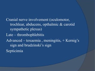 Cranial nerve involvement (oculomotor,
trochlear, abducens, opthalmic & carotid
sympathetic plexus)
Late – thrombophlebitis
Advanced – toxaemia , meningitis, + Kernig’s
sign and brudzinski’s sign
Septicimia
 