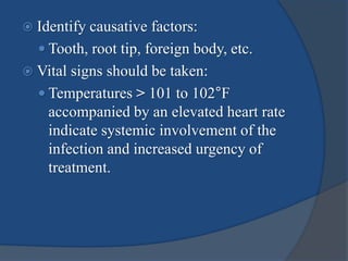  Identify causative factors:
 Tooth, root tip, foreign body, etc.
 Vital signs should be taken:
 Temperatures > 101 to 102°F
accompanied by an elevated heart rate
indicate systemic involvement of the
infection and increased urgency of
treatment.
 
