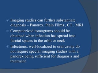  Imaging studies can further substantiate
diagnosis – Panorex, Plain Films , CT , MRI
 Computerized tomograms should be
obtained when infection has spread into
fascial spaces in the orbit or neck
 Infections, well-localized to oral cavity do
not require special imaging studies with a
panorex being sufficient for diagnosis and
treatment
 