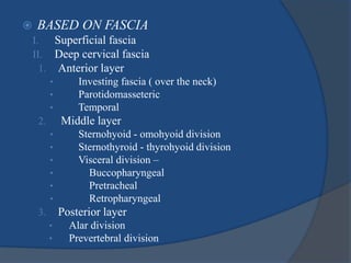  BASED ON FASCIA
I. Superficial fascia
II. Deep cervical fascia
1. Anterior layer
• Investing fascia ( over the neck)
• Parotidomasseteric
• Temporal
2. Middle layer
• Sternohyoid - omohyoid division
• Sternothyroid - thyrohyoid division
• Visceral division –
• Buccopharyngeal
• Pretracheal
• Retropharyngeal
3. Posterior layer
• Alar division
• Prevertebral division
 