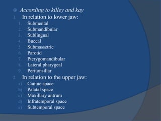  According to killey and kay
1. In relation to lower jaw:
1. Submental
2. Submandibular
3. Sublingual
4. Buccal
5. Submassetric
6. Parotid
7. Pterygomandibular
8. Lateral pharygeal
9. Peritonsillar
2. In relation to the upper jaw:
a) Canine space
b) Palatal space
c) Maxillary antrum
d) Infratemporal space
e) Subtemporal space
 