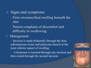  Signs and symptoms:
• Firm circumscribed swelling beneath the
chin
• Patient complains of discomfort and
difficulty in swallowing
 Management:
• Incision is made bilaterally through the skin,
subcutaneous tissue and platsyma muscle at the
most inferior aspect of swelling
• A hemostat is inserted through one incision and
then exited through the second incision
 