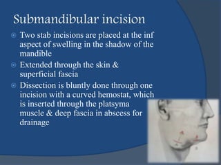  Two stab incisions are placed at the inf
aspect of swelling in the shadow of the
mandible
 Extended through the skin &
superficial fascia
 Dissection is bluntly done through one
incision with a curved hemostat, which
is inserted through the platsyma
muscle & deep fascia in abscess for
drainage
Submandibular incision
 