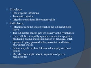  Eitiology
 Odontogenic infections
 Traumatic injuries
 Infective conditions like osteomyelitis
 Pathology:
 Infection from the source reaches the submandibular
space
 The submental spaces gets involved via the lymphatics
 It’s a cellulitis it rapidly spreads reaches the epiglottis
producing edema and inflammation of laryngeal inlet.
 Spreads to pterygomandibular, massetric and lateral
pharyngeal spaces
 Patient may die with in 24 hours due asphyxia if not
treated
 May die from septic shock, aspiration of pus or
mediastinitis
 