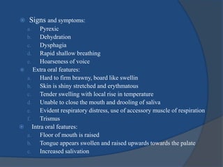  Signs and symptoms:
a. Pyrexic
b. Dehydration
c. Dysphagia
d. Rapid shallow breathing
e. Hoarseness of voice
 Extra oral features:
a. Hard to firm brawny, board like swellin
b. Skin is shiny stretched and erythmatous
c. Tender swelling with local rise in temperature
d. Unable to close the mouth and drooling of saliva
e. Evident respiratory distress, use of accessory muscle of respiration
f. Trismus
 Intra oral features:
a. Floor of mouth is raised
b. Tongue appears swollen and raised upwards towards the palate
c. Increased salivation
 