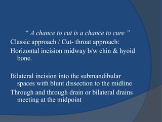 “ A chance to cut is a chance to cure ”
Classic approach / Cut- throat approach:
Horizontal incision midway b/w chin & hyoid
bone.
Bilateral incision into the submandibular
spaces with blunt dissection to the midline
Through and through drain or bilateral drains
meeting at the midpoint
 