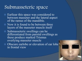 Submasseteric space
 Earliear this space was considered to
between masseter and the lateral aspect
of the ramus of the mandible.
 Now it is found to be between three
layers of the masseter muscle itself
 Submasseteric swellings can be
differentiated from parotid swellings as
these produce marked Trismus
overlying masseter muscle
 Obscure earlobe or elevation of ear lobe
in frontal view
 