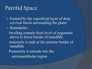 Parotid Space
 Formed by the superficial layer of deep
cervical fascia surrounding the gland
 Boundaries :
Swelling extends from level of zygomatic
above to lower border of mandible
Anteriorly it ends at the anterior border of
mandible
Posteriorly it extends into the
retromandibular region
 