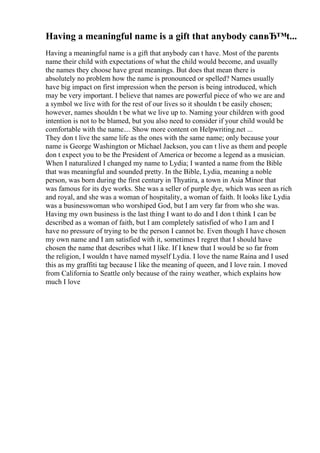 Having a meaningful name is a gift that anybody canвЂ™t...
Having a meaningful name is a gift that anybody can t have. Most of the parents
name their child with expectations of what the child would become, and usually
the names they choose have great meanings. But does that mean there is
absolutely no problem how the name is pronounced or spelled? Names usually
have big impact on first impression when the person is being introduced, which
may be very important. I believe that names are powerful piece of who we are and
a symbol we live with for the rest of our lives so it shouldn t be easily chosen;
however, names shouldn t be what we live up to. Naming your children with good
intention is not to be blamed, but you also need to consider if your child would be
comfortable with the name.... Show more content on Helpwriting.net ...
They don t live the same life as the ones with the same name; only because your
name is George Washington or Michael Jackson, you can t live as them and people
don t expect you to be the President of America or become a legend as a musician.
When I naturalized I changed my name to Lydia; I wanted a name from the Bible
that was meaningful and sounded pretty. In the Bible, Lydia, meaning a noble
person, was born during the first century in Thyatira, a town in Asia Minor that
was famous for its dye works. She was a seller of purple dye, which was seen as rich
and royal, and she was a woman of hospitality, a woman of faith. It looks like Lydia
was a businesswoman who worshiped God, but I am very far from who she was.
Having my own business is the last thing I want to do and I don t think I can be
described as a woman of faith, but I am completely satisfied of who I am and I
have no pressure of trying to be the person I cannot be. Even though I have chosen
my own name and I am satisfied with it, sometimes I regret that I should have
chosen the name that describes what I like. If I knew that I would be so far from
the religion, I wouldn t have named myself Lydia. I love the name Raina and I used
this as my graffiti tag because I like the meaning of queen, and I love rain. I moved
from California to Seattle only because of the rainy weather, which explains how
much I love
 