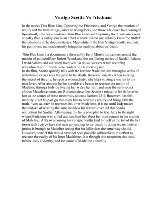 Vertigo Scottie Vs Friedman
In the works Thin Blue Line, Capturing the Friedmans, and Vertigo the creation of
reality and the truth brings justice to wrongdoers, and those who have been wronged.
Specifically, the documentaries Thin Blue Line, and Capturing the Friedmans create
a reality that is ambiguous in an effort to show that no one actually know the truthof
the situations in the documentaries. Meanwhile in the film Vertigo Scottie recreates
his past lover, and inadvertently brings the truth out about her death.
Thin Blue Line is a documentary directed by Errol Morris that centers around the
murder of police officer Robert Wood, and the conflicting stories of Randall Adams,
David Adams, and all others involved. To do so, viewers watch recurring
reenactments of ... Show more content on Helpwriting.net ...
In the film, Scottie quickly falls with the heroine Madeline, and through a series of
unfortunate events sees her jump to her death. However, one day when walking
the streets of the city, he spots a woman,Judy, who likes strikingly similar to his
past lover. After spotting her he impulsively begins to recreate the reality of
Madeline through Judy by forcing her to dye her hair, and wear the same exact
clothes Madeleine wore, and Rothman describes Scottie s refusal to let his love be
lost as the source of these monstrous actions (Rotham 231). However, it is this
inability to let his past go that leads him to recreate a reality and bring forth the
truth. Even so, after he recreates his lover Madeleine, it is not until Judy makes
the mistake of wearing the same neckless his former lover did that sparks
realization for Scottie. After seeing this he is prompted to take Judy to the sight
where Madeleine was killed, and confront her about her involvement in the murder
of Madeline. After overcoming his vertigo, Scottie find himself at the top of the bell
tower with Judy, where she ends up jumping to her death. In doing so, retributive
justice is brought to Madeline seeing that her killer dies the same way she did.
However, none of this would have not been possible without Scottie s effort to
recreate the reality of his lover Madeleine. It is through this recreation that truth
behind Judy s identity, and the cause of Madeline s death is
 