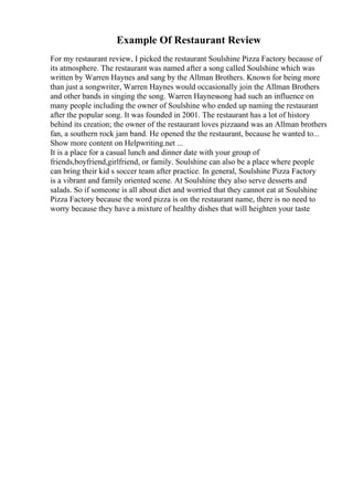 Example Of Restaurant Review
For my restaurant review, I picked the restaurant Soulshine Pizza Factory because of
its atmosphere. The restaurant was named after a song called Soulshine which was
written by Warren Haynes and sang by the Allman Brothers. Known for being more
than just a songwriter, Warren Haynes would occasionally join the Allman Brothers
and other bands in singing the song. Warren Haynessong had such an influence on
many people including the owner of Soulshine who ended up naming the restaurant
after the popular song. It was founded in 2001. The restaurant has a lot of history
behind its creation; the owner of the restaurant loves pizzaand was an Allman brothers
fan, a southern rock jam band. He opened the the restaurant, because he wanted to...
Show more content on Helpwriting.net ...
It is a place for a casual lunch and dinner date with your group of
friends,boyfriend,girlfriend, or family. Soulshine can also be a place where people
can bring their kid s soccer team after practice. In general, Soulshine Pizza Factory
is a vibrant and family oriented scene. At Soulshine they also serve desserts and
salads. So if someone is all about diet and worried that they cannot eat at Soulshine
Pizza Factory because the word pizza is on the restaurant name, there is no need to
worry because they have a mixture of healthy dishes that will heighten your taste
 