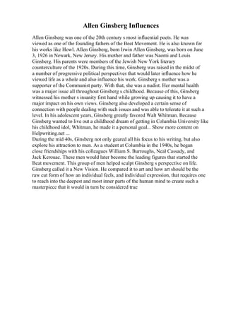 Allen Ginsberg Influences
Allen Ginsberg was one of the 20th century s most influential poets. He was
viewed as one of the founding fathers of the Beat Movement. He is also known for
his works like Howl. Allen Ginsberg, born Irwin Allen Ginsberg, was born on June
3, 1926 in Newark, New Jersey. His mother and father was Naomi and Louis
Ginsberg. His parents were members of the Jewish New York literary
counterculture of the 1920s. During this time, Ginsberg was raised in the midst of
a number of progressive political perspectives that would later influence how he
viewed life as a whole and also influence his work. Ginsberg s mother was a
supporter of the Communist party. With that, she was a nudist. Her mental health
was a major issue all throughout Ginsberg s childhood. Because of this, Ginsberg
witnessed his mother s insanity first hand while growing up causing it to have a
major impact on his own views. Ginsberg also developed a certain sense of
connection with people dealing with such issues and was able to tolerate it at such a
level. In his adolescent years, Ginsberg greatly favored Walt Whitman. Because
Ginsberg wanted to live out a childhood dream of getting in Columbia University like
his childhood idol, Whitman, he made it a personal goal... Show more content on
Helpwriting.net ...
During the mid 40s, Ginsberg not only geared all his focus to his writing, but also
explore his attraction to men. As a student at Columbia in the 1940s, he began
close friendships with his colleagues William S. Burroughs, Neal Cassady, and
Jack Kerouac. These men would later become the leading figures that started the
Beat movement. This group of men helped sculpt Ginsberg s perspective on life.
Ginsberg called it a New Vision. He compared it to art and how art should be the
raw cut form of how an individual feels, and individual expression, that requires one
to reach into the deepest and most inner parts of the human mind to create such a
masterpiece that it would in turn be considered true
 