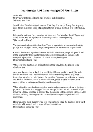 Advantages And Disadvantages Of Jour Fixess
Jour Fixes
Overview with tools, software, best practices and alternatives
What are Jour Fixes?
Jour fixe is a French term which means fixed day. It is a specific day that is agreed
upon firmly in a small group of people set for an event, a meeting, or a performance,
etc.
It is usually indicated by expressions such as every first Monday, fourth Wednesday
of the month, first Friday of each calendar quarter, or similar phrasing.
Who uses Jour Fixes?
Various organizations utilize jour fixe. These organizations are cultural and artistic
groups, school organizations, religious organizations, and business organizations.
Cultural and artistic organizations such as dance and theater groups set specific day
in the calendar for their regular rehearsals. School organizations such as clubs
designate a particular ... Show more content on Helpwriting.net ...
Disadvantages of Jour Fixes
While jour fixe meetings are efficient most of the time, they still present some
disadvantages.
As a jour fixe meeting is fixed, it is usually flexible and has little possibility to be
moved. However, some circumstances or events that are urgent and may need
immediate attention get priority over the meeting. Examples are sickness, accidents,
and death. Sometimes, forces of nature such as typhoon or other disasters must
receive higher priority, cancelling the jour fixe meeting.
When a jour fixe meeting is not possible due to a given scenario, it is up to the team s
protocol or standard operating procedure if they proceed to the next schedule or just
move the affected schedule to another day. Depending on the company s protocol, the
affected fixed day meeting is moved, but the succeeding meetings will remain
unaffected.
However, some team members find jour fixe routinely since the meetings have fixed
schedule, which could lead to sense of boredom at times.
Best practices for having Jour
 