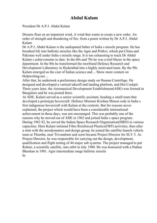 Abdul Kalam
President Dr A.P.J. Abdul Kalam
Dreams float on an impatient wind, A wind that wants to create a new order. An
order of strength and thundering of fire. from a poem written by Dr A.P.J. Abdul
Kalam
Dr A.P.J. Abdul Kalam is the undisputed father of India s missile program. He has
breathed life into ballistic missiles like the Agni and Prithvi, which put China and
Pakistan well under India s missile range. It is too exhausting to track Dr Abdul
Kalam s achievements to date. In the 60s and 70s he was a trail blazer in the space
department. In the 80s he transformed the moribund Defence Research and
Development Laboratory in Hyderabad into a highly motivated team. By the 90s
Kalam emerged as the czar of Indian science and ... Show more content on
Helpwriting.net ...
After that, he undertook a preliminary design study on Human Centrifuge. He
designed and developed a vertical takeoff and landing platform, and Hot Cockpit.
Three years later, the Aeronautical Development Establishment(ADE) was formed in
Bangalore and he was posted there.
At ADE, Kalam served as a senior scientific assistant, heading a small team that
developed a prototype hovercraft. Defence Minister Krishna Menon rode in India s
first indigenous hovercraft with Kalam at the controls. But for reasons never
explained, the project which would have been a considerable international
achievement in those days, was not encouraged. This was probably one of the
reasons why he moved out of ADE in 1962 and joined India s space program.
During 1963 82, he served the Indian Space Research Organisation(ISRO) in various
capacities. Here Kalam initiated Fibre Reinforced Plastics(FRP) activities, then after
a stint with the aerodynamics and design group, he joined the satellite launch vehicle
team at Thumba, near Trivandram and soon became Project Director for SLV 3. As
Project Director, he was responsible for carrying out the design, development,
qualification and flight testing of 44 major sub systems. The project managed to put
Rohini, a scientific satellite, into orbit in July 1980. He was honoured with a Padma
Bhushan in 1981. Agni intermediate range ballistic missile
In
 