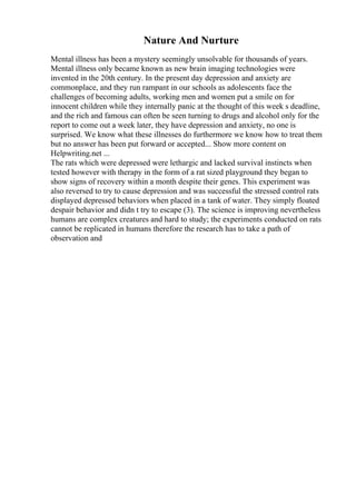 Nature And Nurture
Mental illness has been a mystery seemingly unsolvable for thousands of years.
Mental illness only became known as new brain imaging technologies were
invented in the 20th century. In the present day depression and anxiety are
commonplace, and they run rampant in our schools as adolescents face the
challenges of becoming adults, working men and women put a smile on for
innocent children while they internally panic at the thought of this week s deadline,
and the rich and famous can often be seen turning to drugs and alcohol only for the
report to come out a week later, they have depression and anxiety, no one is
surprised. We know what these illnesses do furthermore we know how to treat them
but no answer has been put forward or accepted... Show more content on
Helpwriting.net ...
The rats which were depressed were lethargic and lacked survival instincts when
tested however with therapy in the form of a rat sized playground they began to
show signs of recovery within a month despite their genes. This experiment was
also reversed to try to cause depression and was successful the stressed control rats
displayed depressed behaviors when placed in a tank of water. They simply floated
despair behavior and didn t try to escape (3). The science is improving nevertheless
humans are complex creatures and hard to study; the experiments conducted on rats
cannot be replicated in humans therefore the research has to take a path of
observation and
 