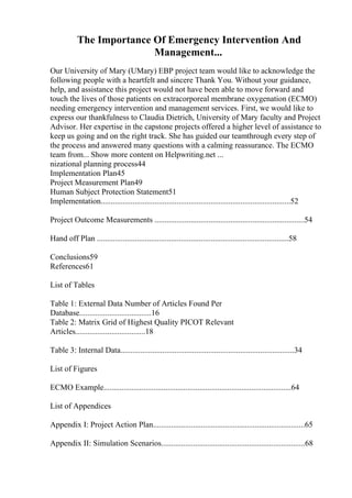 The Importance Of Emergency Intervention And
Management...
Our University of Mary (UMary) EBP project team would like to acknowledge the
following people with a heartfelt and sincere Thank You. Without your guidance,
help, and assistance this project would not have been able to move forward and
touch the lives of those patients on extracorporeal membrane oxygenation (ECMO)
needing emergency intervention and management services. First, we would like to
express our thankfulness to Claudia Dietrich, University of Mary faculty and Project
Advisor. Her expertise in the capstone projects offered a higher level of assistance to
keep us going and on the right track. She has guided our teamthrough every step of
the process and answered many questions with a calming reassurance. The ECMO
team from... Show more content on Helpwriting.net ...
nizational planning process44
Implementation Plan45
Project Measurement Plan49
Human Subject Protection Statement51
Implementation...............................................................................................52
Project Outcome Measurements ...........................................................................54
Hand off Plan ................................................................................................58
Conclusions59
References61
List of Tables
Table 1: External Data Number of Articles Found Per
Database....................................16
Table 2: Matrix Grid of Highest Quality PICOT Relevant
Articles...................................18
Table 3: Internal Data.......................................................................................34
List of Figures
ECMO Example..............................................................................................64
List of Appendices
Appendix I: Project Action Plan............................................................................65
Appendix II: Simulation Scenarios........................................................................68
 