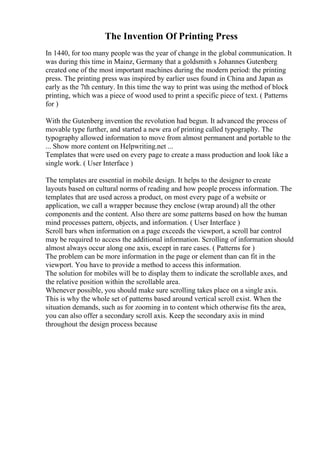 The Invention Of Printing Press
In 1440, for too many people was the year of change in the global communication. It
was during this time in Mainz, Germany that a goldsmith s Johannes Gutenberg
created one of the most important machines during the modern period: the printing
press. The printing press was inspired by earlier uses found in China and Japan as
early as the 7th century. In this time the way to print was using the method of block
printing, which was a piece of wood used to print a specific piece of text. ( Patterns
for )
With the Gutenberg invention the revolution had begun. It advanced the process of
movable type further, and started a new era of printing called typography. The
typography allowed information to move from almost permanent and portable to the
... Show more content on Helpwriting.net ...
Templates that were used on every page to create a mass production and look like a
single work. ( User Interface )
The templates are essential in mobile design. It helps to the designer to create
layouts based on cultural norms of reading and how people process information. The
templates that are used across a product, on most every page of a website or
application, we call a wrapper because they enclose (wrap around) all the other
components and the content. Also there are some patterns based on how the human
mind processes pattern, objects, and information. ( User Interface )
Scroll bars when information on a page exceeds the viewport, a scroll bar control
may be required to access the additional information. Scrolling of information should
almost always occur along one axis, except in rare cases. ( Patterns for )
The problem can be more information in the page or element than can fit in the
viewport. You have to provide a method to access this information.
The solution for mobiles will be to display them to indicate the scrollable axes, and
the relative position within the scrollable area.
Whenever possible, you should make sure scrolling takes place on a single axis.
This is why the whole set of patterns based around vertical scroll exist. When the
situation demands, such as for zooming in to content which otherwise fits the area,
you can also offer a secondary scroll axis. Keep the secondary axis in mind
throughout the design process because
 