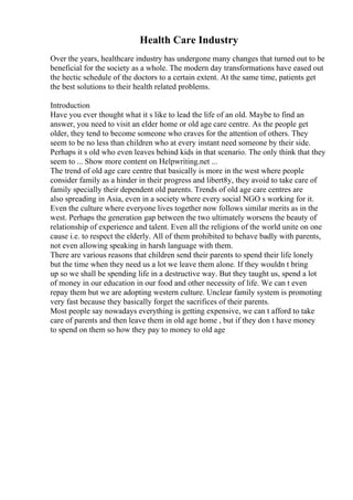 Health Care Industry
Over the years, healthcare industry has undergone many changes that turned out to be
beneficial for the society as a whole. The modern day transformations have eased out
the hectic schedule of the doctors to a certain extent. At the same time, patients get
the best solutions to their health related problems.
Introduction
Have you ever thought what it s like to lead the life of an old. Maybe to find an
answer, you need to visit an elder home or old age care centre. As the people get
older, they tend to become someone who craves for the attention of others. They
seem to be no less than children who at every instant need someone by their side.
Perhaps it s old who even leaves behind kids in that scenario. The only think that they
seem to ... Show more content on Helpwriting.net ...
The trend of old age care centre that basically is more in the west where people
consider family as a hinder in their progress and libert8y, they avoid to take care of
family specially their dependent old parents. Trends of old age care centres are
also spreading in Asia, even in a society where every social NGO s working for it.
Even the culture where everyone lives together now follows similar merits as in the
west. Perhaps the generation gap between the two ultimately worsens the beauty of
relationship of experience and talent. Even all the religions of the world unite on one
cause i.e. to respect the elderly. All of them prohibited to behave badly with parents,
not even allowing speaking in harsh language with them.
There are various reasons that children send their parents to spend their life lonely
but the time when they need us a lot we leave them alone. If they wouldn t bring
up so we shall be spending life in a destructive way. But they taught us, spend a lot
of money in our education in our food and other necessity of life. We can t even
repay them but we are adopting western culture. Unclear family system is promoting
very fast because they basically forget the sacrifices of their parents.
Most people say nowadays everything is getting expensive, we can t afford to take
care of parents and then leave them in old age home , but if they don t have money
to spend on them so how they pay to money to old age
 