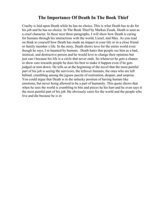 The Importance Of Death In The Book Thief
Cruelty is laid upon Death while he has no choice. This is what Death has to do for
his job and he has no choice. In The Book Thief by Markus Zusak, Death is seen as
a cruel character. In these next three paragraphs, I will show how Death is caring
for humans through his interactions with the world, Liesel, and Max. As you read
on think to yourself how Death has made an impact in your life or in a close friend
or family member s life. In the story, Death shows love for the entire world even
though he says, I m haunted by humans . Death hates that people see him as a bad,
inimical, and destructive person and he would love to change their opinions but
just can t because his life is a circle that never ends. So whenever he gets a chance
to show care towards people he does his best to make it happen even if he gets
judged or torn down. He tells us at the beginning of the novel that the most painful
part of his job is seeing the survivors, the leftover humans, the ones who are left
behind, crumbling among the jigsaw puzzle of realization, despair, and surprise.
You could argue that Death is in the unlucky position of having human like
emotions, but never being allowed to be a part of humanity. This quote shows that
when he sees the world is crumbling to bits and pieces he his hurt and he even says it
the most painful part of his job. He obviously cares for the world and the people who
live and die because he is in
 