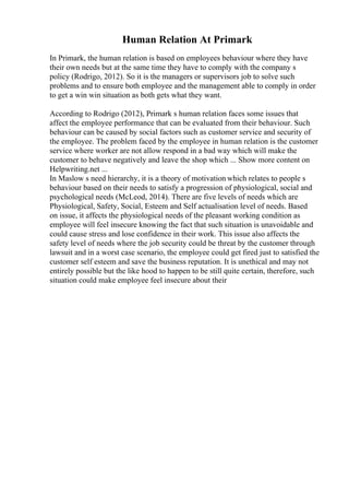 Human Relation At Primark
In Primark, the human relation is based on employees behaviour where they have
their own needs but at the same time they have to comply with the company s
policy (Rodrigo, 2012). So it is the managers or supervisors job to solve such
problems and to ensure both employee and the management able to comply in order
to get a win win situation as both gets what they want.
According to Rodrigo (2012), Primark s human relation faces some issues that
affect the employee performance that can be evaluated from their behaviour. Such
behaviour can be caused by social factors such as customer service and security of
the employee. The problem faced by the employee in human relation is the customer
service where worker are not allow respond in a bad way which will make the
customer to behave negatively and leave the shop which ... Show more content on
Helpwriting.net ...
In Maslow s need hierarchy, it is a theory of motivation which relates to people s
behaviour based on their needs to satisfy a progression of physiological, social and
psychological needs (McLeod, 2014). There are five levels of needs which are
Physiological, Safety, Social, Esteem and Self actualisation level of needs. Based
on issue, it affects the physiological needs of the pleasant working condition as
employee will feel insecure knowing the fact that such situation is unavoidable and
could cause stress and lose confidence in their work. This issue also affects the
safety level of needs where the job security could be threat by the customer through
lawsuit and in a worst case scenario, the employee could get fired just to satisfied the
customer self esteem and save the business reputation. It is unethical and may not
entirely possible but the like hood to happen to be still quite certain, therefore, such
situation could make employee feel insecure about their
 