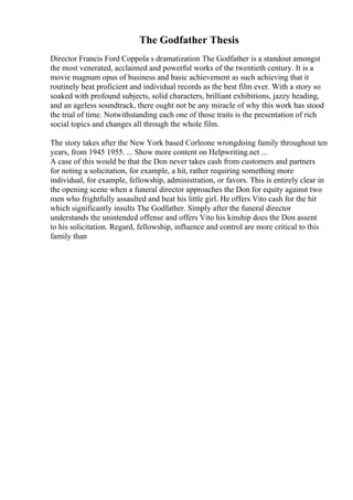 The Godfather Thesis
Director Francis Ford Coppola s dramatization The Godfather is a standout amongst
the most venerated, acclaimed and powerful works of the twentieth century. It is a
movie magnum opus of business and basic achievement as such achieving that it
routinely beat proficient and individual records as the best film ever. With a story so
soaked with profound subjects, solid characters, brilliant exhibitions, jazzy heading,
and an ageless soundtrack, there ought not be any miracle of why this work has stood
the trial of time. Notwithstanding each one of those traits is the presentation of rich
social topics and changes all through the whole film.
The story takes after the New York based Corleone wrongdoing family throughout ten
years, from 1945 1955. ... Show more content on Helpwriting.net ...
A case of this would be that the Don never takes cash from customers and partners
for noting a solicitation, for example, a hit, rather requiring something more
individual, for example, fellowship, administration, or favors. This is entirely clear in
the opening scene when a funeral director approaches the Don for equity against two
men who frightfully assaulted and beat his little girl. He offers Vito cash for the hit
which significantly insults The Godfather. Simply after the funeral director
understands the unintended offense and offers Vito his kinship does the Don assent
to his solicitation. Regard, fellowship, influence and control are more critical to this
family than
 