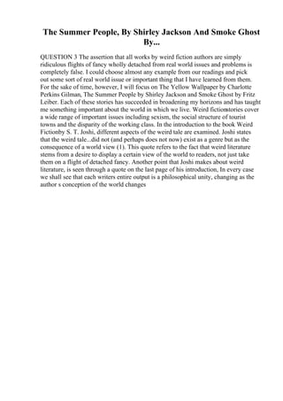 The Summer People, By Shirley Jackson And Smoke Ghost
By...
QUESTION 3 The assertion that all works by weird fiction authors are simply
ridiculous flights of fancy wholly detached from real world issues and problems is
completely false. I could choose almost any example from our readings and pick
out some sort of real world issue or important thing that I have learned from them.
For the sake of time, however, I will focus on The Yellow Wallpaper by Charlotte
Perkins Gilman, The Summer People by Shirley Jackson and Smoke Ghost by Fritz
Leiber. Each of these stories has succeeded in broadening my horizons and has taught
me something important about the world in which we live. Weird fictionstories cover
a wide range of important issues including sexism, the social structure of tourist
towns and the disparity of the working class. In the introduction to the book Weird
Fictionby S. T. Joshi, different aspects of the weird tale are examined. Joshi states
that the weird tale...did not (and perhaps does not now) exist as a genre but as the
consequence of a world view (1). This quote refers to the fact that weird literature
stems from a desire to display a certain view of the world to readers, not just take
them on a flight of detached fancy. Another point that Joshi makes about weird
literature, is seen through a quote on the last page of his introduction, In every case
we shall see that each writers entire output is a philosophical unity, changing as the
author s conception of the world changes
 