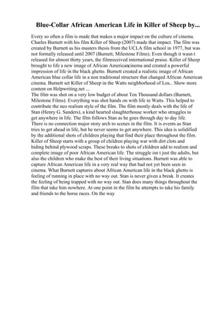 Blue-Collar African American Life in Killer of Sheep by...
Every so often a film is made that makes a major impact on the culture of cinema.
Charles Burnett with his film Killer of Sheep (2007) made that impact. The film was
created by Burnett as his masters thesis from the UCLA film school in 1977, but was
not formally released until 2007 (Burnett, Milestone Films). Even though it wasn t
released for almost thirty years, the filmreceived international praise. Killer of Sheep
brought to life a new image of African Americancinema and created a powerful
impression of life in the black ghetto. Burnett created a realistic image of African
American blue collar life in a non traditional structure that changed African American
cinema. Burnett set Killer of Sheep in the Watts neighborhood of Los... Show more
content on Helpwriting.net ...
The film was shot on a very low budget of about Ten Thousand dollars (Burnett,
Milestone Films). Everything was shot hands on with life in Watts. This helped to
contribute the neo realism style of the film. The film mostly deals with the life of
Stan (Henry G. Sanders), a kind hearted slaughterhouse worker who struggles to
get anywhere in life. The film follows Stan as he goes through day to day life.
There is no connection major story arch to scenes in the film. It is events as Stan
tries to get ahead in life, but he never seems to get anywhere. This idea is solidified
by the additional shots of children playing that find their place throughout the film.
Killer of Sheep starts with a group of children playing war with dirt clots and
hiding behind plywood scraps. These breaks to shots of children add to realism and
complete image of poor African American life. The struggle isn t just the adults, but
also the children who make the best of their living situations. Burnett was able to
capture African American life in a very real way that had not yet been seen in
cinema. What Burnett captures about African American life in the black ghetto is
feeling of running in place with no way out. Stan is never given a break. It creates
the feeling of being trapped with no way out. Stan does many things throughout the
film that take him nowhere. At one point in the film he attempts to take his family
and friends to the horse races. On the way
 