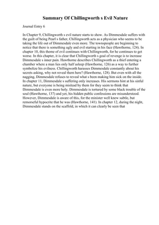 Summary Of Chillingworth s Evil Nature
Journal Entry 6
In Chapter 9, Chillingworth s evil nature starts to show. As Dimmesdale suffers with
the guilt of being Pearl s father, Chillingworth acts as a physician who seems to be
taking the life out of Dimmesdale even more. The townspeople are beginning to
notice that there is something ugly and evil starting in his face (Hawthorne, 124). In
chapter 10, this theme of evil continues with Chillingworth, for he continues to get
worse. In this chapter, it is clear that Chillingworth s goal of revenge is to increase
Dimmesdale s inner pain. Hawthorne describes Chillingworth as a thief entering a
chamber where a man lies only half asleep (Hawthorne, 126) as a way to further
symbolize his evilness. Chillingworth harasses Dimmesdale constantly about his
secrets asking, why not reveal them here? (Hawthorne, 128). But even with all the
nagging, Dimmesdale refuses to reveal what s been making him sick on the inside.
In chapter 11, Dimmesdale s suffering only increases. His sermons hint at his sinful
nature, but everyone is being mislead by them for they seem to think that
Dimmesdale is even more holy. Dimmesdale is tortured by some black trouble of the
soul (Hawthorne, 137) and yet, his hidden public confessions are misunderstood.
However, Dimmesdale is aware of this, for the minister well knew subtle, but
remorseful hypocrite that he was (Hawthorne, 141). In chapter 12, during the night,
Dimmesdale stands on the scaffold, in which it can clearly be seen that
 