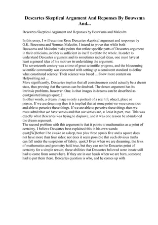 Descartes Skeptical Argument And Reponses By Bouwsma
And...
Descartes Skeptical Argument and Reponses by Bouwsma and Malcolm
In this essay, I will examine Rene Descartes skeptical argument and responses by
O.K. Bouwsma and Norman Malcolm. I intend to prove that while both
Bouwsma and Malcolm make points that refute specific parts of Descartes argument
in their criticisms, neither is sufficient in itself to refute the whole. In order to
understand Descartes argument and its sometimes radical ideas, one must have at
least a general idea of his motives in undertaking the argument.
The seventeenth century was a time of great scientific progress, and the blossoming
scientific community was concerned with setting up a consistent standard to define
what constituted science. Their science was based ... Show more content on
Helpwriting.net ...
More significantly, Descartes implies that all consciousness could actually be a dream
state, thus proving that the senses can be doubted. The dream argument has its
intrinsic problems, however. One, is that images in dreams can be described as
quot;painted images quot;.2
In other words, a dream image is only a portrait of a real life object, place or
person. If we are dreaming then it is implied that at some point we were conscious
and able to perceive these things. If we are able to perceive these things then we
must admit that we have senses and that our senses are, at least in part, true. This was
exactly what Descartes was trying to disprove, and it was one reason he abandoned
the dream argument.
The second problem with this argument is that it points to mathematics as a point of
certainty. I believe Descartes best explained this in his own words:
quot;[W]hether I be awake or asleep, two plus three equals five and a square does
not have more than four sides: nor does it seem possible that such obvious truths
can fall under the suspicions of falsity. quot;3 Even when we are dreaming, the laws
of mathematics and geometry hold true, but they can not be Descartes point of
certainty for a simple reason; these abilities that Descartes believed were innate still
had to come from somewhere. If they are in our heads when we are born, someone
had to put them there. Descartes question is who, and he comes up with
 