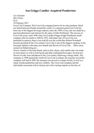 Asa Griggs Candler Acquired Pemberton
Leo Alcantar
Mrs.Vrieze
ELA
28 February 2017
Coca Cola Company The Coca Cola company,known for its coke products which
are shared between friends around the world, is a corporate giant.Coca Cola has
been one of the biggest beverage industry since the 1890 s.Coca cola was made by a
practical pharmacist and chemist by the name of John Pemberton. The success of
Coca Cola wasn t until 1890 when Asa Candler Griggs bought Pemberton small
company after his death in 1889.In 1923, individual sale of Coca Cola was
permitted in america, than it was sold all over the world after Robert Woodruff
became president.In the 21st century Coca Cola is one of the biggest company in the
beverage industry with many new brands and flavors of Coca Cola. ... Show more
content on Helpwriting.net ...
Newer variants of the main brand, such as diet, cherry, and vanilla coke was made
to local tasters as well as fruit based and other carbonated beverages. Several new
flavors of coke were introduced in the 21st century following a energy drink. The
company in 1990 opened the world of Coca Cola in atlanta, the museum served the
company well and in 2007 the museum was moved to a larger facility as well as a
statue of john pemberton and new exhibits. The Coca Cola company and the
individuals associated with its history have left a lasting imprint on the face of
 