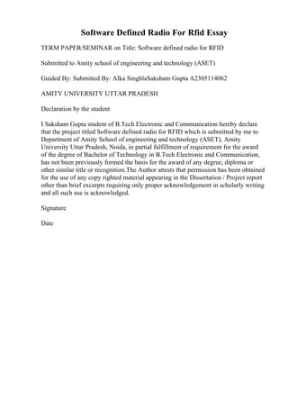 Software Defined Radio For Rfid Essay
TERM PAPER/SEMINAR on Title: Software defined radio for RFID
Submitted to Amity school of engineering and technology (ASET)
Guided By: Submitted By: Alka SinghlaSaksham Gupta A2305114062
AMITY UNIVERSITY UTTAR PRADESH
Declaration by the student
I Saksham Gupta student of B.Tech Electronic and Communication hereby declare
that the project titled Software defined radio for RFID which is submitted by me to
Department of Amity School of engineering and technology (ASET), Amity
University Uttar Pradesh, Noida, in partial fulfillment of requirement for the award
of the degree of Bachelor of Technology in B.Tech Electronic and Communication,
has not been previously formed the basis for the award of any degree, diploma or
other similar title or recognition.The Author attests that permission has been obtained
for the use of any copy righted material appearing in the Dissertation / Project report
other than brief excerpts requiring only proper acknowledgement in scholarly writing
and all such use is acknowledged.
Signature
Date
 