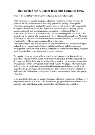 Best Degree For A Career In Special Education Essay
What is the Best Degree for a Career in Special Education Research?
The best degree for a career in special education research is one that prepares the
graduate for state licensure while providing specialized training. Most special
education programs train teachers to work in schools with students who have mental
or physical disabilities, so the best degree will provide advanced training in both
academic research and special education instruction. The Standard Degree
A Bachelor of Science in Education with a concentration in special education is the
basic degree for anyone who wants an entry level educational research job. All states
require special education teachers to obtain and maintain licensure. A certain amount
of states offer ... Show more content on Helpwriting.net ...
The research major will include classes on educational statistics, research techniques
and qualitative research methodologies. Additional classes include instrument
development, survey research methods and technical communication. Many programs
teach students about grant writing and program planning.
The special education major will teach students about current the knowledge of
individuals with disabilities within the framework of human growth and educational
development. This will include legislation efforts, student characteristics, educational
strategies and support services for disabled individuals. All special education majors
will teach the alternative communication skills needed to collaborative work with
students with special needs. This integrate dual degree choice will allow students to
understand the fundamental concepts and practices in educational research in special
education.
In the end, the best degree for a career in special education research is a graduate level
program that teaches academic skills assessments, program implementation tools and
qualitative and quantitative research methodologies that are used in applied
 