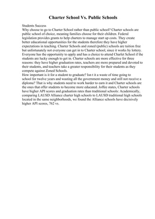 Charter School Vs. Public Schools
Students Success
Why choose to go to Charter School rather than public school? Charter schools are
public school of choice, meaning families choose for their children. Federal
legislation provides grants to help charters to manage start up costs. They create
better educational opportunities for the students therefore they have higher
expectations in teaching. Charter Schools and zoned (public) schools are tuition free
but unfortunately not everyone can get in to Charter school, since it works by lottery.
Everyone has the opportunity to apply and has a choice to attend Charlet School if the
students are lucky enough to get in. Charter schools are more effective for three
reasons: they have higher graduation rates, teachers are more prepared and devoted to
their students, and teachers take a greater responsibility for their students as they
compete against Zoned Schools.
How important is it for a student to graduate? Isn t it a waste of time going to
school for twelve years and wasting all the government money and still not receive a
diploma? That is why students need to work harder to earn it and Charter schools are
the ones that offer students to become more educated. Joffee states, Charter schools
have higher API scores and graduation rates than traditional schools: Academically,
comparing LAUSD Alliance charter high schools to LAUSD traditional high schools
located in the same neighborhoods, we found the Alliance schools have decisively
higher API scores, 762 vs.
 