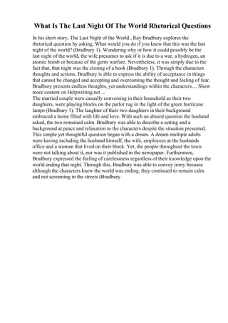 What Is The Last Night Of The World Rhetorical Questions
In his short story, The Last Night of the World , Ray Bradbury explores the
rhetorical question by asking, What would you do if you knew that this was the last
night of the world? (Bradbury 1). Wondering why or how it could possibly be the
last night of the world, the wife presumes to ask if it is due to a war, a hydrogen, an
atomic bomb or because of the germ warfare. Nevertheless, it was simply due to the
fact that, that night was the closing of a book (Bradbury 1). Through the characters
thoughts and actions, Bradbury is able to express the ability of acceptance in things
that cannot be changed and accepting and overcoming the thought and feeling of fear.
Bradbury presents endless thoughts, yet understandings within the characters.... Show
more content on Helpwriting.net ...
The married couple were casually conversing in their household as their two
daughters, were playing blocks on the parlor rug in the light of the green hurricane
lamps (Bradbury 1). The laughter of their two daughters in their background
embraced a home filled with life and love. With such an absurd question the husband
asked, the two remained calm. Bradbury was able to describe a setting and a
background at peace and relaxation to the characters despite the situation presented.
This simple yet thoughtful question began with a dream. A dream multiple adults
were having including the husband himself, the wife, employees at the husbands
office and a woman that lived on their block. Yet, the people throughout the town
were not talking about it, nor was it published in the newspaper. Furthermore,
Bradbury expressed the feeling of carelessness regardless of their knowledge upon the
world ending that night. Through this, Bradbury was able to convey irony because
although the characters knew the world was ending, they continued to remain calm
and not screaming in the streets (Bradbury
 